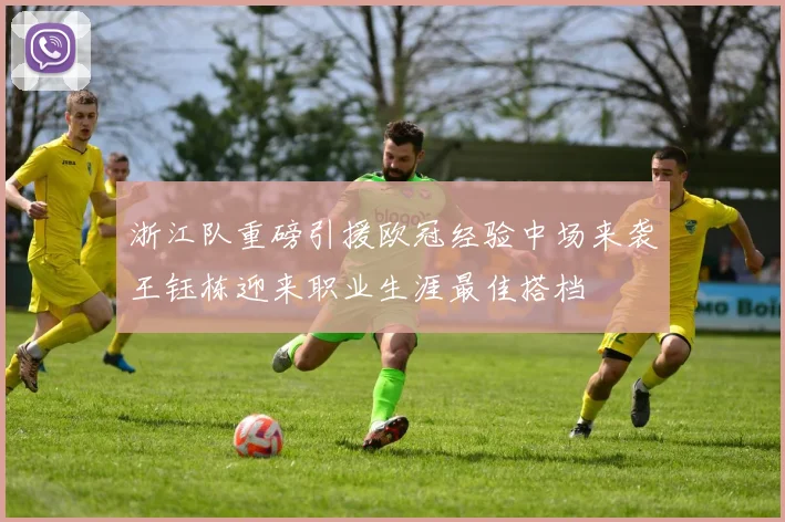 浙江队重磅引援欧冠经验中场来袭王钰栋迎来职业生涯最佳搭档