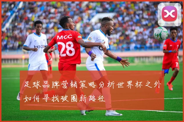 足球品牌营销策略分析世界杯之外如何寻找破圈新路径
