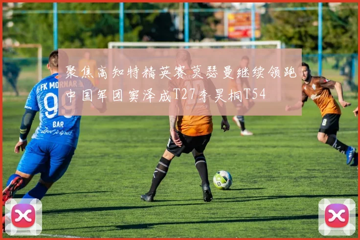 聚焦高知特精英赛莫瑟曼继续领跑中国军团窦泽成T27李昊桐T54