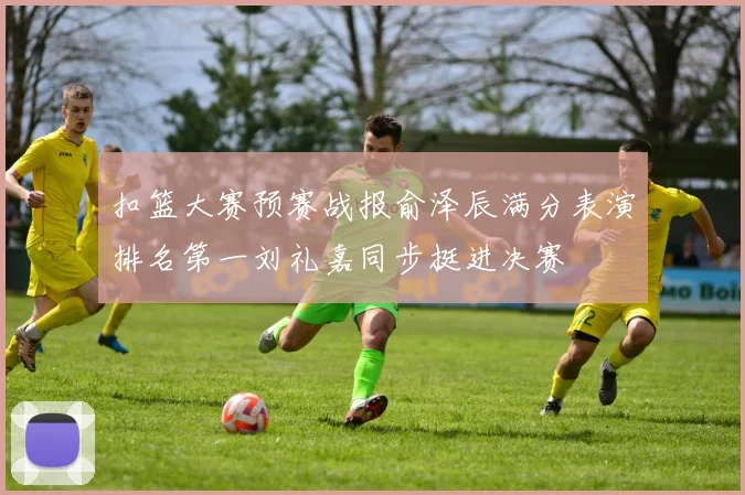 扣篮大赛预赛战报俞泽辰满分表演排名第一刘礼嘉同步挺进决赛