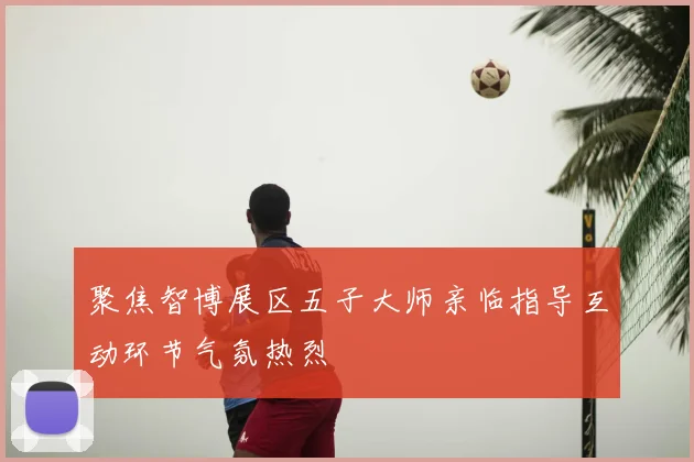 聚焦智博展区五子大师亲临指导互动环节气氛热烈