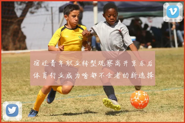 宿迁青年职业转型观察离开京东后体育行业成为啥都不会者的新选择