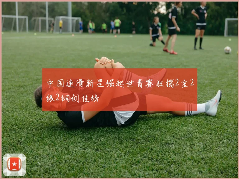 中国速滑新星崛起世青赛狂揽2金2银2铜创佳绩